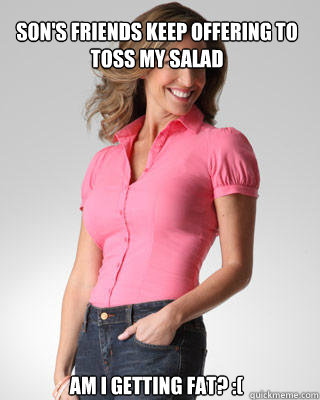 son's friends keep offering to toss my salad am i getting fat? :(  Oblivious Suburban Mom