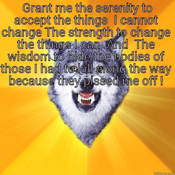  GRANT ME THE SERENITY TO ACCEPT THE THINGS  I CANNOT CHANGE THE STRENGTH TO CHANGE THE THINGS I CAN  AND  THE WISDOM TO HIDE THE BODIES OF THOSE I HAD TO KILL ALONG THE WAY BECAUSE THEY PISSED ME OFF !  Courage Wolf