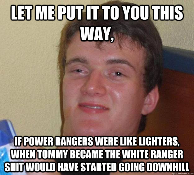 let me put it to you this way, if power rangers were like lighters, when tommy became the white ranger shit would have started going downhill  10 Guy