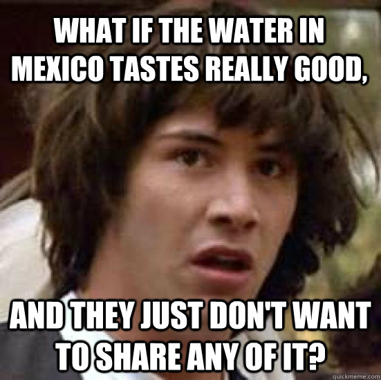 what if the water in mexico tastes really good, and they just don't want to share any of it?  conspiracy keanu