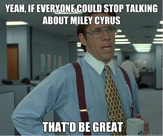 Yeah, if everyone could stop talking about Miley Cyrus That'd be great  