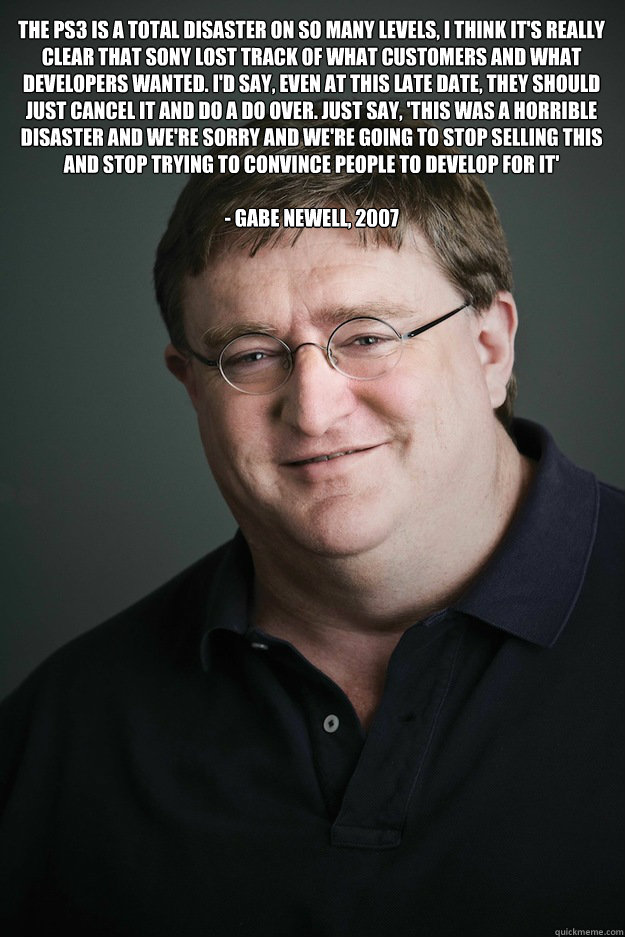 The PS3 is a total disaster on so many levels, I think it's really clear that Sony lost track of what customers and what developers wanted. I'd say, even at this late date, they should just cancel it and do a do over. Just say, 'This was a horrible disast  Gabe Newell