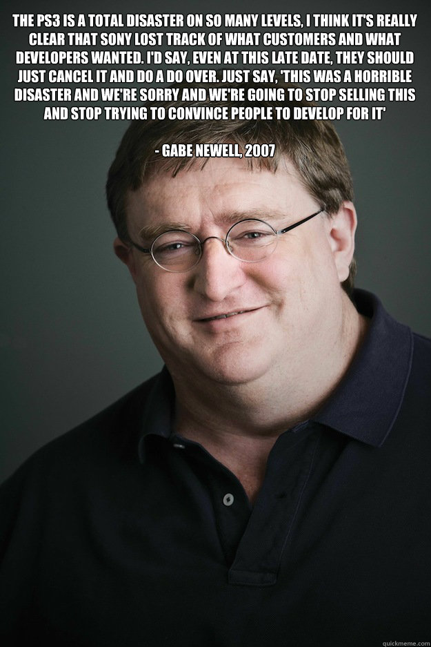 The PS3 is a total disaster on so many levels, I think it's really clear that Sony lost track of what customers and what developers wanted. I'd say, even at this late date, they should just cancel it and do a do over. Just say, 'This was a horrible disast - The PS3 is a total disaster on so many levels, I think it's really clear that Sony lost track of what customers and what developers wanted. I'd say, even at this late date, they should just cancel it and do a do over. Just say, 'This was a horrible disast  Gabe Newell