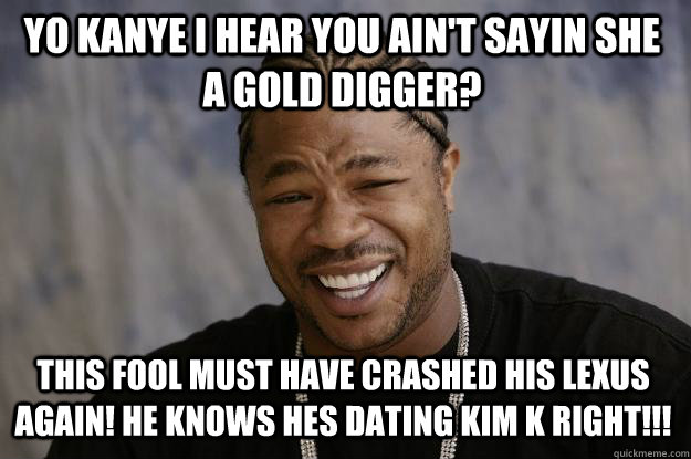 YO KANYE I HEAR YOU AIN'T SAYIN SHE A GOLD DIGGER? THIS FOOL MUST HAVE CRASHED HIS LEXUS AGAIN! HE KNOWS HES DATING KIM K RIGHT!!! - YO KANYE I HEAR YOU AIN'T SAYIN SHE A GOLD DIGGER? THIS FOOL MUST HAVE CRASHED HIS LEXUS AGAIN! HE KNOWS HES DATING KIM K RIGHT!!!  Xzibit meme