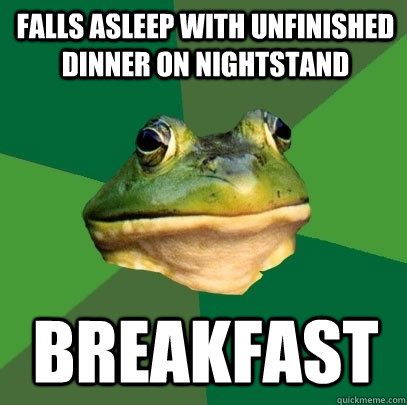 Falls asleep with unfinished dinner on nightstand Breakfast  Foul Bachelor Frog
