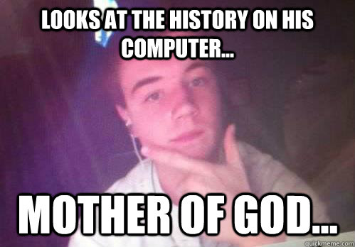 Looks at the history on his computer... mother of god...  