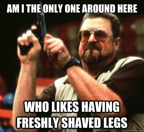 Am i the only one around here who likes having freshly shaved legs  Am I The Only One Around Here