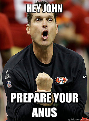 Hey John prepare your anus  Jim Harbaugh