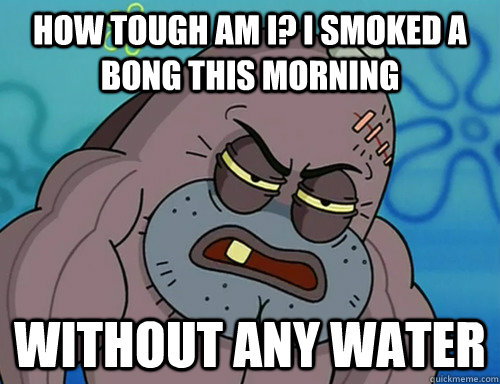 How tough am i? I smoked a bong this morning without any water - How tough am i? I smoked a bong this morning without any water  Misc