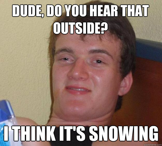 Dude, do you hear that outside? I think it's snowing  10 Guy