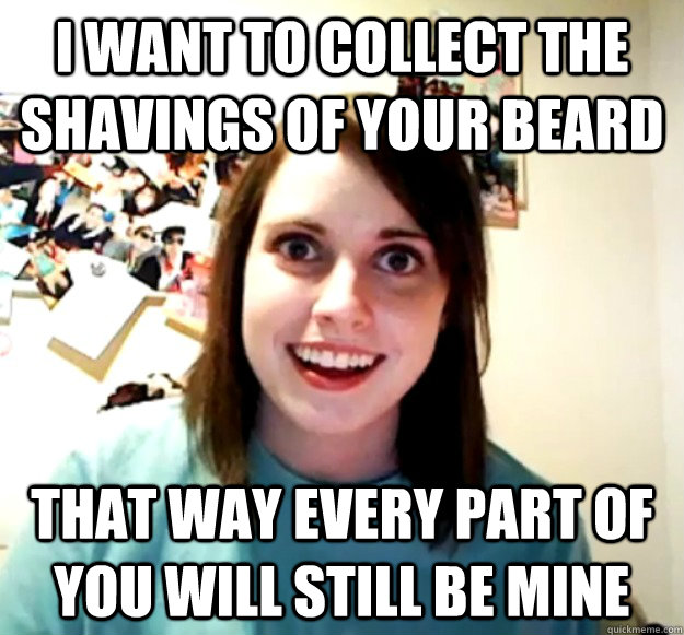 I want to collect the shavings of your beard that way every part of you will still be mine  Overly Attached Girlfriend
