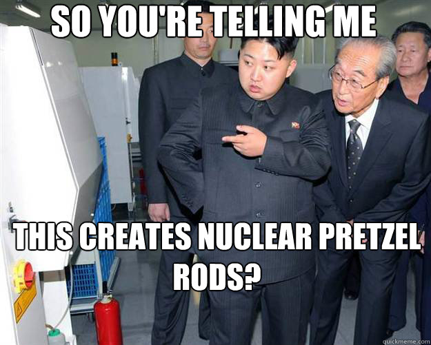 so you're telling me this creates nuclear pretzel rods?  Hungry Kim Jong Un
