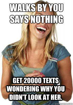 Walks by you says nothing Get 20000 texts wondering why you didn't look at her.  Friend Zone Fiona