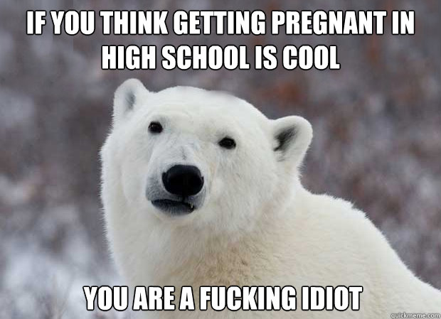 If you think getting pregnant in high school is cool  you are a fucking idiot  Popular Opinion Polar Bear