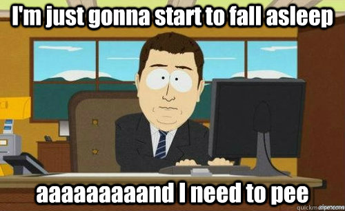 I'm just gonna start to fall asleep aaaaaaaaand I need to pee  anditsgone
