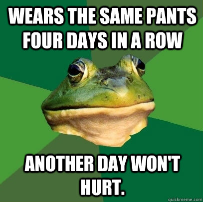 Wears the same pants four days in a row Another day won't hurt. - Wears the same pants four days in a row Another day won't hurt.  Foul Bachelor Frog