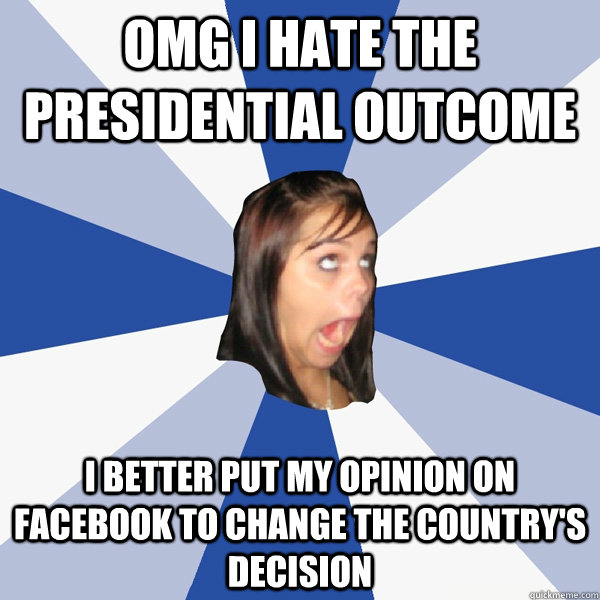 OMG I HATE THE PRESIDENTIAL OUTCOME I BETTER PUT MY OPINION ON FACEBOOK TO CHANGE THE COUNTRY'S DECISION  Annoying Facebook Girl