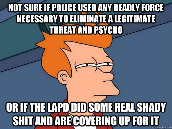 not sure if police used any deadly force necessary to eliminate a legitimate threat and psycho or if the lapd did some real shady shit and are covering up for it - not sure if police used any deadly force necessary to eliminate a legitimate threat and psycho or if the lapd did some real shady shit and are covering up for it  FuturamaFry