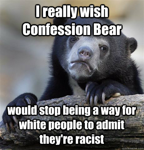 I really wish Confession Bear would stop being a way for white people to admit they're racist  Confession Bear