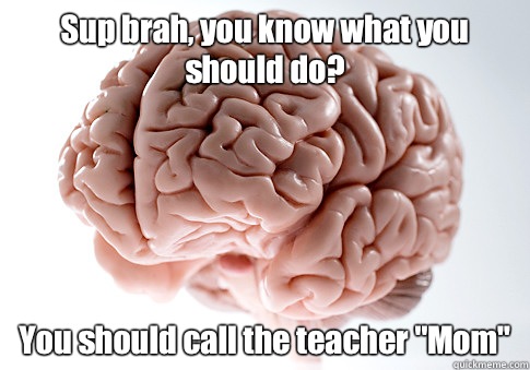 Sup brah, you know what you should do? You should call the teacher 