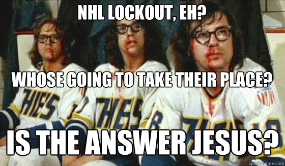 Nhl lockout, eh? 


Whose going to take their place? Is The Answer Jesus? - Nhl lockout, eh? 


Whose going to take their place? Is The Answer Jesus?  Hanson Brothers Lockout