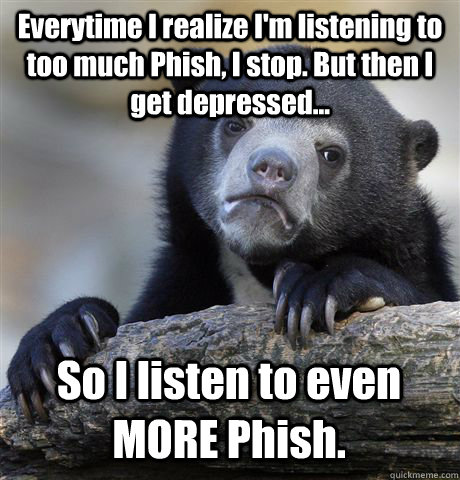 Everytime I realize I'm listening to too much Phish, I stop. But then I get depressed... So I listen to even MORE Phish.  Confession Bear
