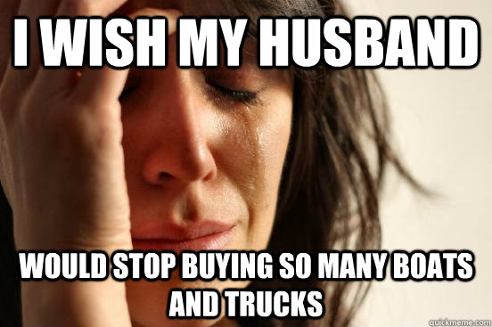 I wish my husband would stop buying so many boats and trucks  First World Problems
