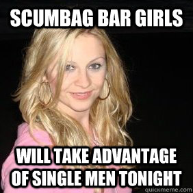 Scumbag Bar Girls Will take advantage of single men tonight - Scumbag Bar Girls Will take advantage of single men tonight  Scumbag Bar Girl