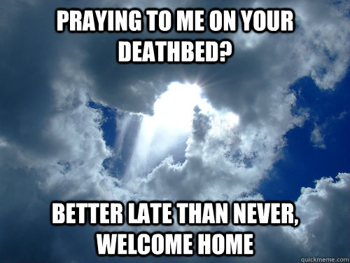 Praying to me on your deathbed? Better late than never, Welcome home  