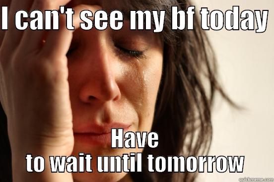 I CAN'T SEE MY BF TODAY  HAVE TO WAIT UNTIL TOMORROW First World Problems