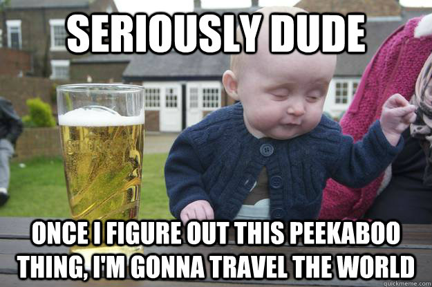 Seriously dude Once I figure out this peekaboo thing, I'm gonna travel the world  drunk baby