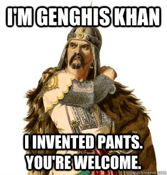 I'm Genghis Khan I invented pants. You're welcome.  Genghis Khan