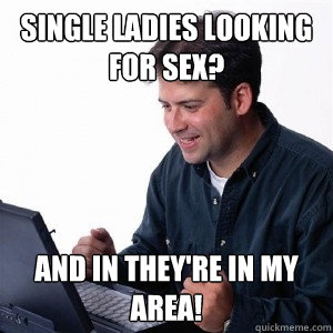 single ladies looking for sex? and in they're in my area! - single ladies looking for sex? and in they're in my area!  Lonely Computer Guy