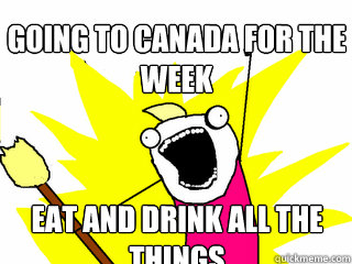 Going to Canada for the week Eat and Drink all the things  All The Things