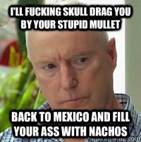 I'll fucking skull drag you by your stupid mullet Back to Mexico and fill your ass with nachos  Alf Stewart