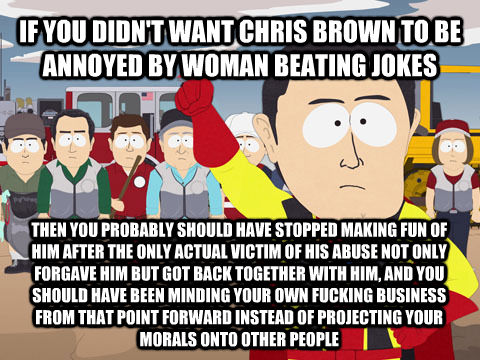 IF YOU DIDN'T WANT CHRIS BROWN TO BE ANNOYED BY WOMAN BEATING JOKES THEN YOU PROBABLY SHOULD HAVE STOPPED MAKING FUN OF HIM AFTER THE ONLY ACTUAL VICTIM OF HIS ABUSE NOT ONLY FORGAVE HIM BUT GOT BACK TOGETHER WITH HIM, AND YOU SHOULD HAVE BEEN MINDING YOU  Captain Hindsight