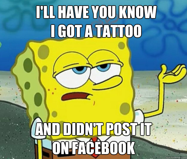 I'll have you know 
i got a tattoo and didn't post it
on facebook - I'll have you know 
i got a tattoo and didn't post it
on facebook  How tough am I