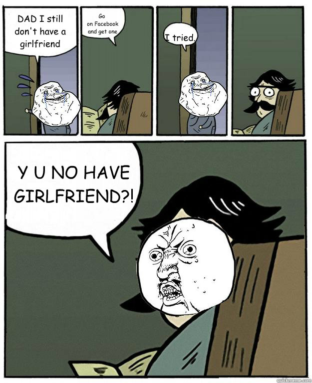 DAD I still don't have a girlfriend Go
 on Facebook
 and get one I tried. Y U NO HAVE GIRLFRIEND?!  Stare dad Forever alone Y U NO
