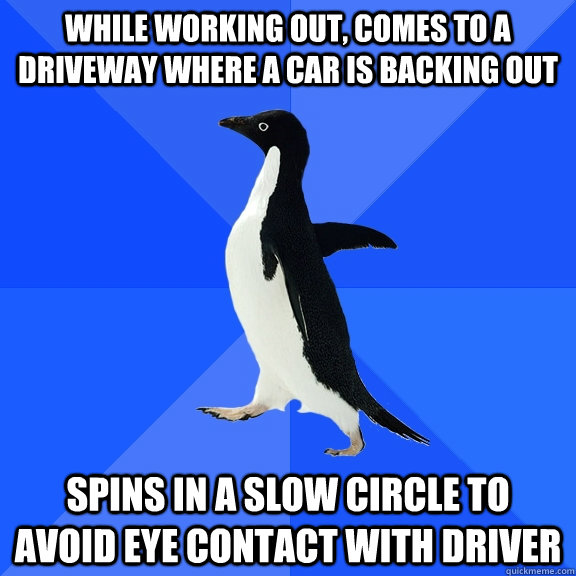 While working out, comes to a driveway where a car is backing out spins in a slow circle to avoid eye contact with driver  Socially Awkward Penguin