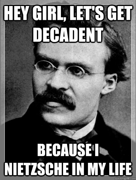 Hey girl, let's get decadent Because I Nietzsche In my life  