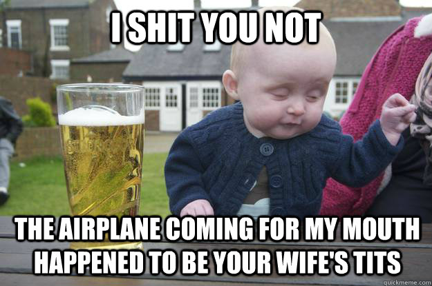 i shit you not The airplane coming for my mouth happened to be your wife's tits  drunk baby