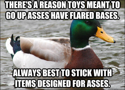 There's a reason toys meant to go up asses have flared bases. Always best to stick with items designed for asses.  Actual Advice Mallard