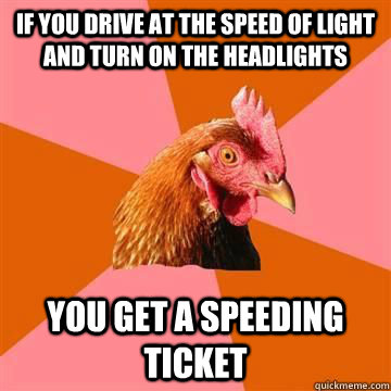 If you drive at the speed of light and turn on the headlights you get a speeding ticket  True story now anti joke chicken