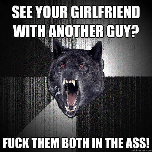 see your girlfriend with another guy? Fuck them both in the ass!  Insanity Wolf