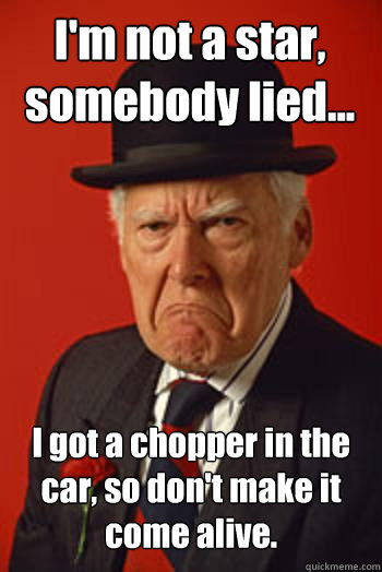 I'm not a star, somebody lied... I got a chopper in the car, so don't make it come alive.   Pissed old guy
