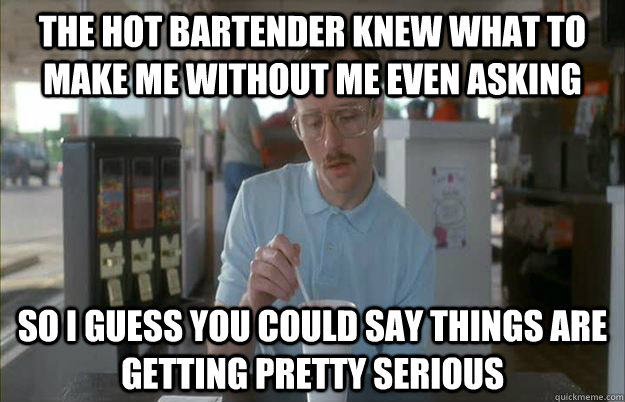 The hot bartender knew what to make me without me even asking So i guess you could say things are getting pretty serious  Gettin Pretty Serious