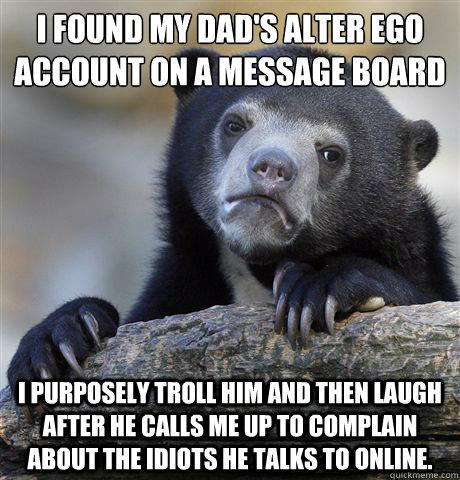 I found my dad's alter ego account on a message board I purposely troll him and then laugh after he calls me up to complain about the idiots he talks to online.   