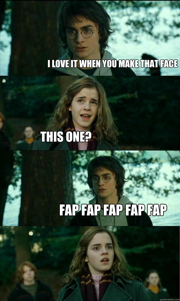 i love it when you make that face This one? fap fap fap fap fap  Horny Harry
