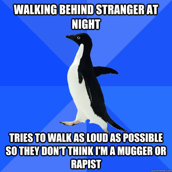 Walking behind stranger at night Tries to walk as loud as possible so they don't think i'm a mugger or rapist  Socially Awkward Penguin