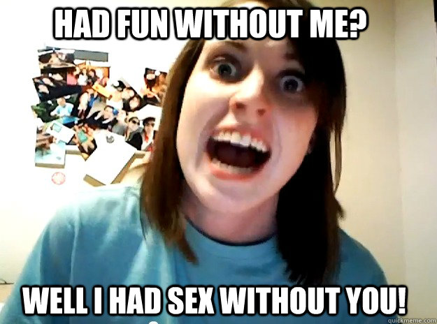 HAD FUN WITHOUT ME? WELL I HAD SEX WITHOUT YOU!  Insanity Girlfriend